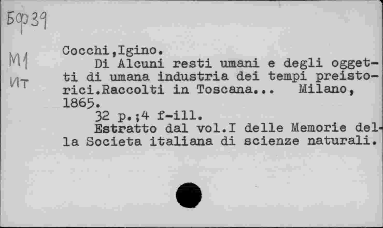 ﻿БсрЗ^
. , Cocchi,Igino.
и И	Di Alcuni rest! umani e degli ogget-
I ti di umana industrie dei tempi preisto-rici.Raccolti in Toscana... Milano, 1865.
32 p.;4 f-ill.
Estratto dal vol.I delle Memorie del< la Societa italiana di scienze natural!.